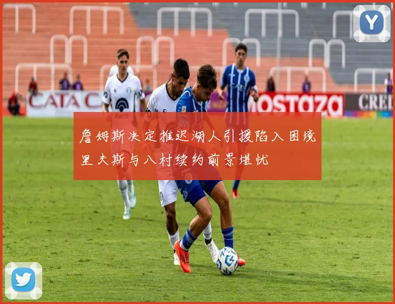 詹姆斯决定推迟湖人引援陷入困境里夫斯与八村续约前景堪忧