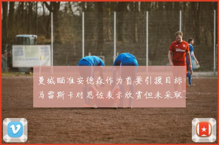 曼城瞄准安德森作为首要引援目标马雷斯卡对恩佐表示欣赏但未采取行动