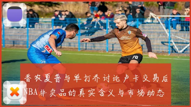 香农夏普与单打乔讨论卢卡交易后NBA非卖品的真实含义与市场动态