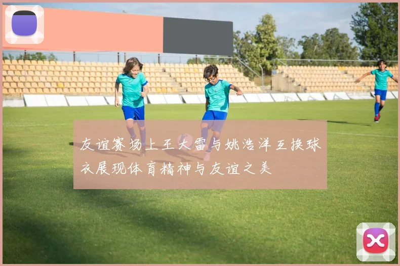 友谊赛场上王大雷与姚浩洋互换球衣展现体育精神与友谊之美