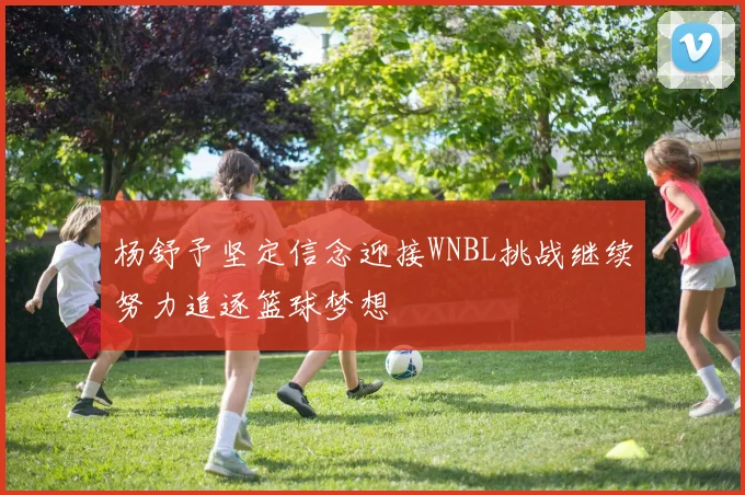 杨舒予坚定信念迎接WNBL挑战继续努力追逐篮球梦想