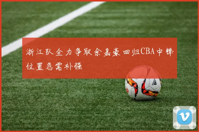 浙江队全力争取余嘉豪回归CBA中锋位置急需补强