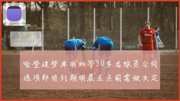 哈登追梦库明加等50多名球员合同选项即将到期明晨五点前需做决定