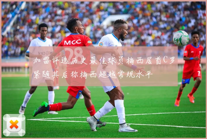 加雷评选历史最佳球员梅西居首C罗紧随其后称梅西超越常规水平