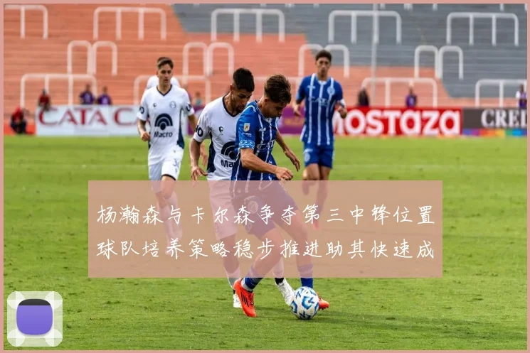 杨瀚森与卡尔森争夺第三中锋位置球队培养策略稳步推进助其快速成长