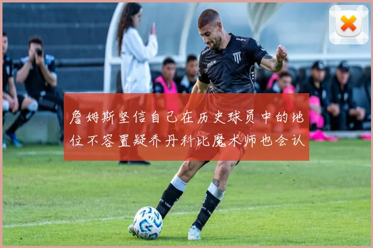 詹姆斯坚信自己在历史球员中的地位不容置疑乔丹科比魔术师也会认同
