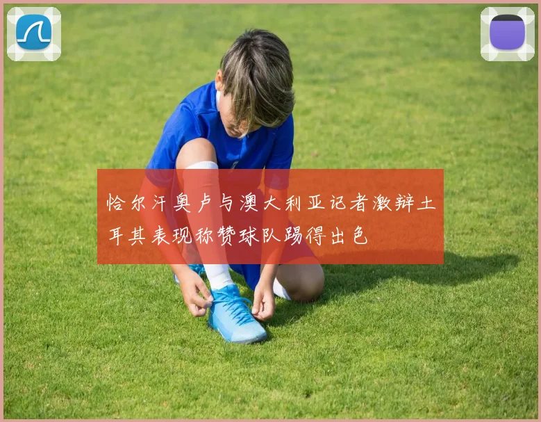 恰尔汗奥卢与澳大利亚记者激辩土耳其表现称赞球队踢得出色