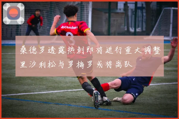 桑德罗透露热刺即将进行重大调整里沙利松与罗梅罗或将离队