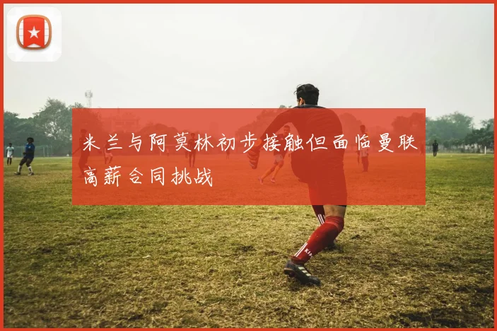 米兰与阿莫林初步接触但面临曼联高薪合同挑战