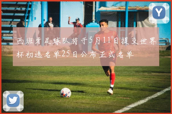 西班牙足球队将于5月11日提交世界杯初选名单25日公布正式名单