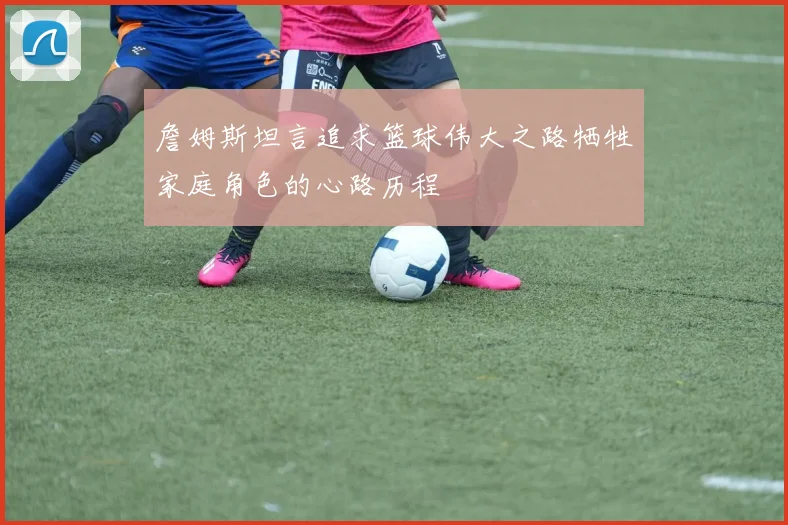 詹姆斯坦言追求篮球伟大之路牺牲家庭角色的心路历程