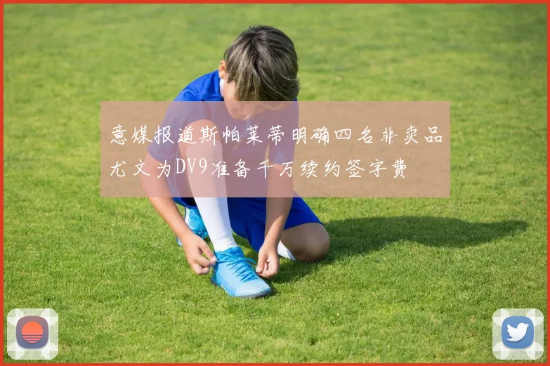 意媒报道斯帕莱蒂明确四名非卖品尤文为DV9准备千万续约签字费