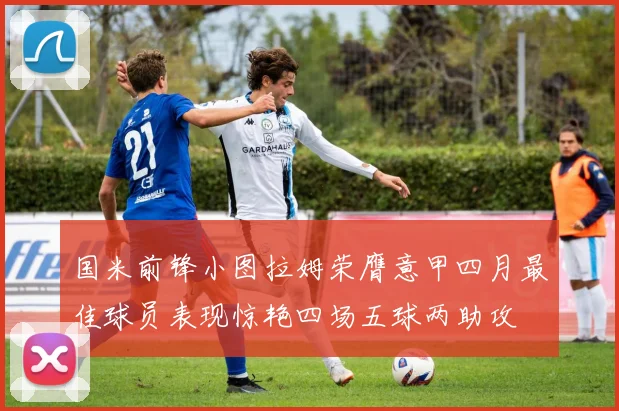 国米前锋小图拉姆荣膺意甲四月最佳球员表现惊艳四场五球两助攻