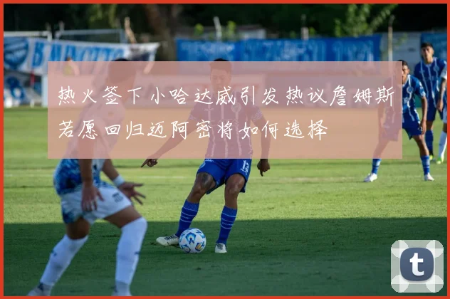 热火签下小哈达威引发热议詹姆斯若愿回归迈阿密将如何选择