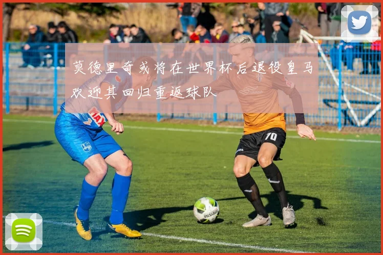 莫德里奇或将在世界杯后退役皇马欢迎其回归重返球队