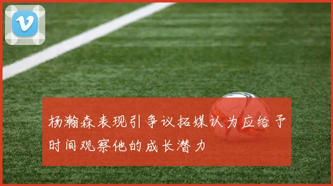 杨瀚森表现引争议拓媒认为应给予时间观察他的成长潜力